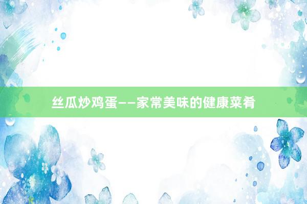 丝瓜炒鸡蛋——家常美味的健康菜肴